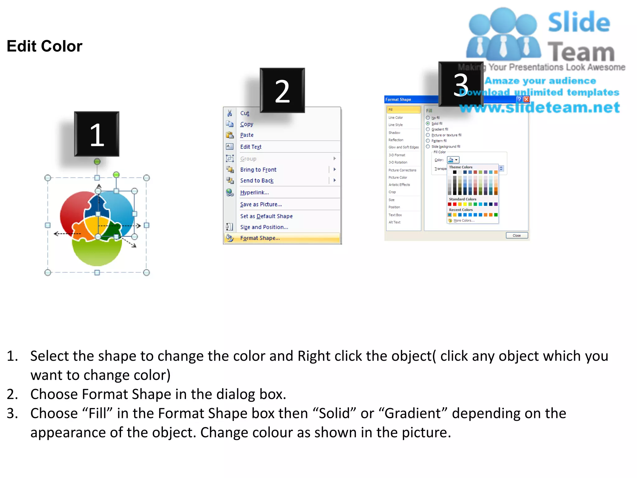 Edit Color


                                         2                           3
             1




1. Select the shape to change the color and Right click the object( click any object which you
   want to change color)
2. Choose Format Shape in the dialog box.
3. Choose “Fill” in the Format Shape box then “Solid” or “Gradient” depending on the
   appearance of the object. Change colour as shown in the picture.
 