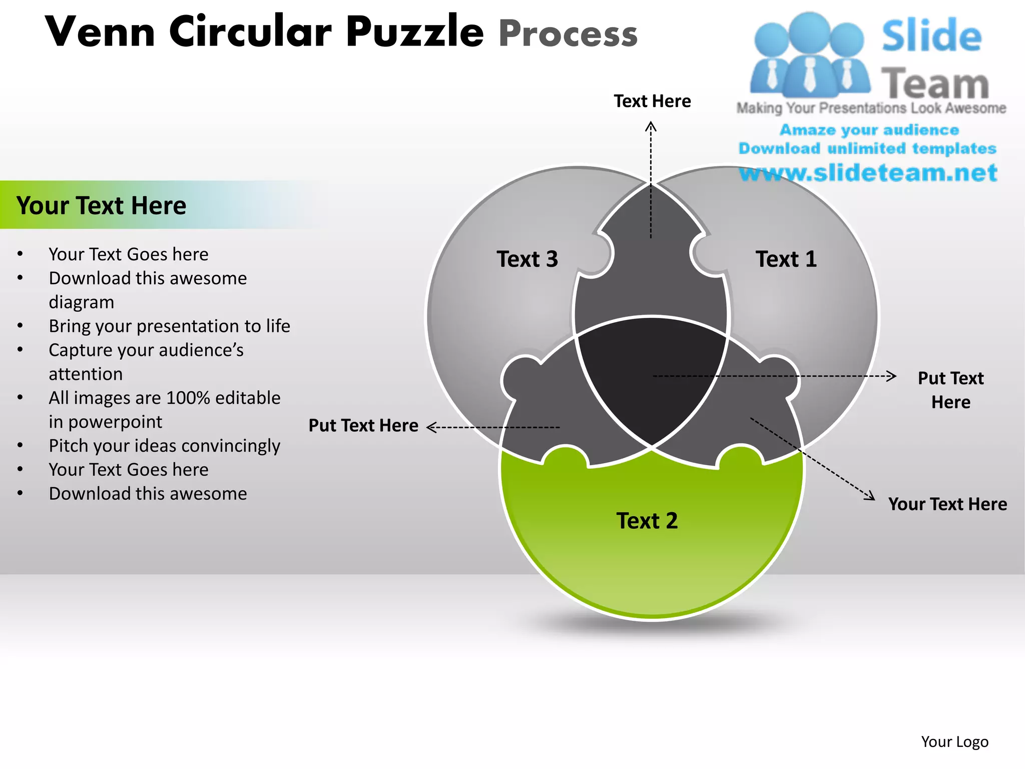 Venn Circular Puzzle Process
                                                             Text Here




Your Text Here
•   Your Text Goes here                             Text 3               Text 1
•   Download this awesome
    diagram
•   Bring your presentation to life
•   Capture your audience’s
    attention                                                                        Put Text
•   All images are 100% editable                                                      Here
    in powerpoint                   Put Text Here
•   Pitch your ideas convincingly
•   Your Text Goes here
•   Download this awesome
                                                                                  Your Text Here
                                                             Text 2




                                                                                     Your Logo
 