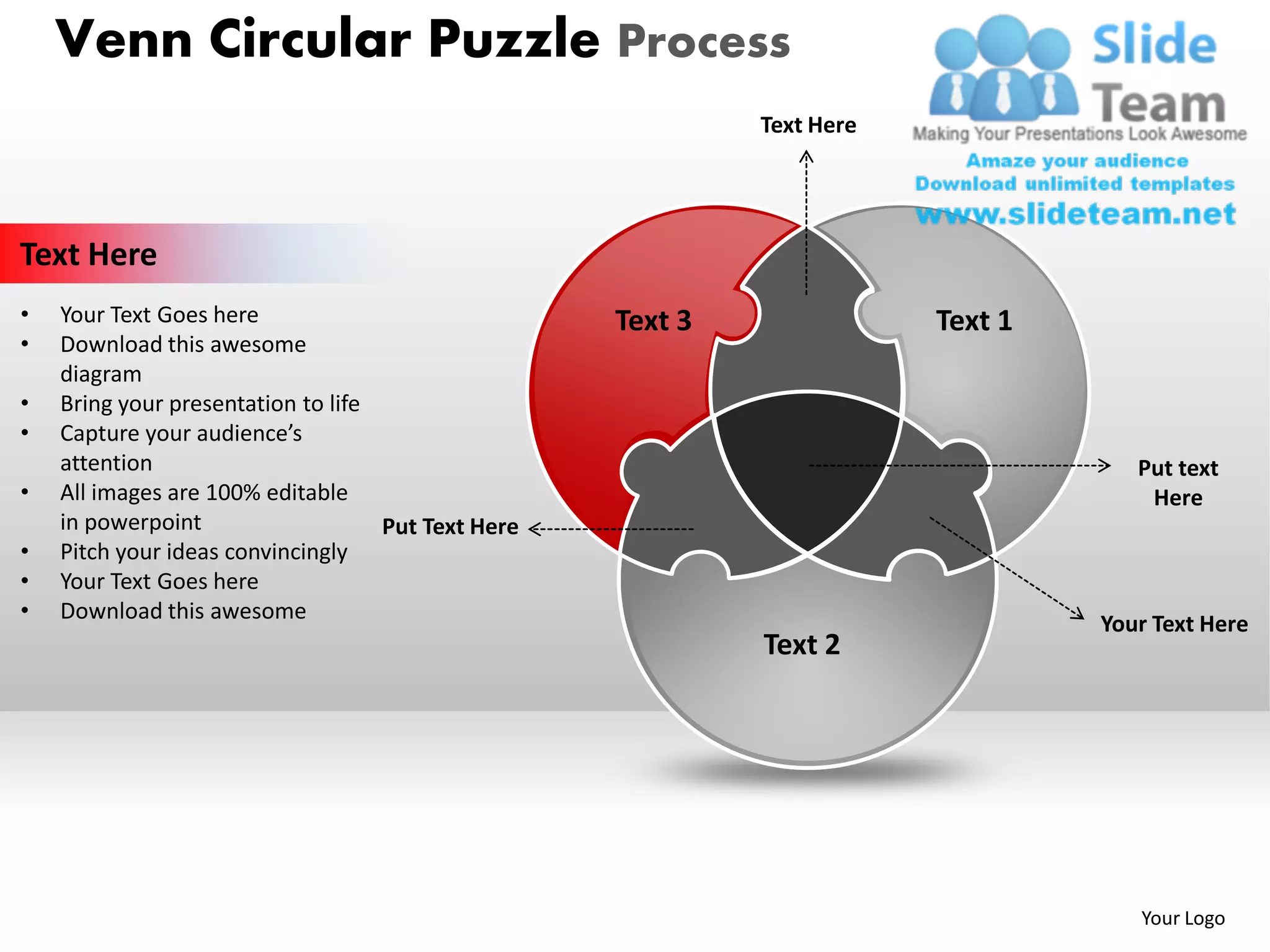 Venn Circular Puzzle Process
                                                             Text Here




Text Here
•   Your Text Goes here                             Text 3               Text 1
•   Download this awesome
    diagram
•   Bring your presentation to life
•   Capture your audience’s
    attention                                                                        Put text
•   All images are 100% editable                                                      Here
    in powerpoint                   Put Text Here
•   Pitch your ideas convincingly
•   Your Text Goes here
•   Download this awesome
                                                                                  Your Text Here
                                                             Text 2




                                                                                     Your Logo
 
