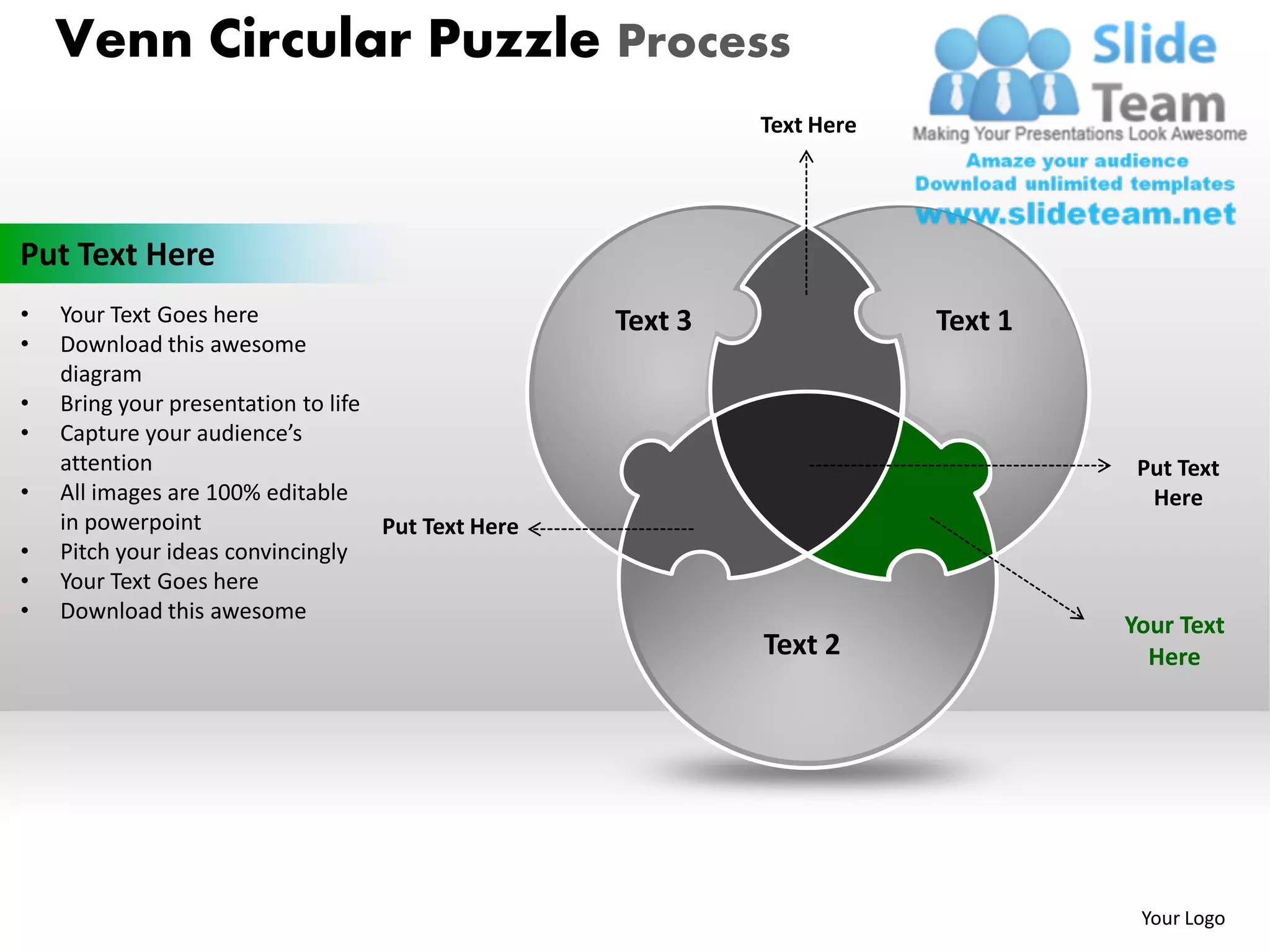 Venn Circular Puzzle Process
                                                             Text Here




Put Text Here
•   Your Text Goes here                             Text 3               Text 1
•   Download this awesome
    diagram
•   Bring your presentation to life
•   Capture your audience’s
    attention                                                                      Put Text
•   All images are 100% editable                                                    Here
    in powerpoint                   Put Text Here
•   Pitch your ideas convincingly
•   Your Text Goes here
•   Download this awesome
                                                                                  Your Text
                                                             Text 2                 Here




                                                                                   Your Logo
 