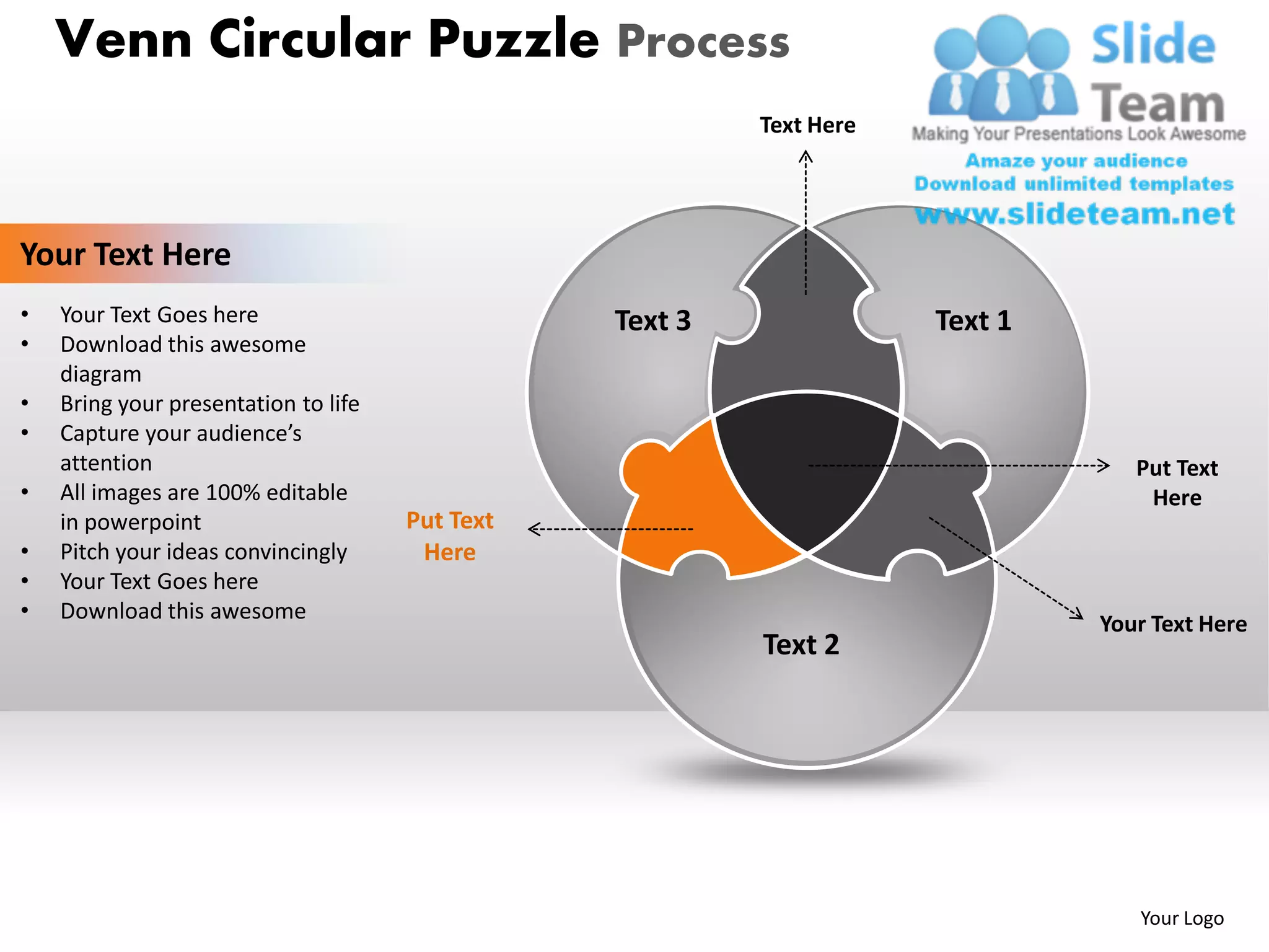Venn Circular Puzzle Process
                                                          Text Here




Your Text Here
•   Your Text Goes here                          Text 3               Text 1
•   Download this awesome
    diagram
•   Bring your presentation to life
•   Capture your audience’s
    attention                                                                     Put Text
•   All images are 100% editable                                                   Here
    in powerpoint                     Put Text
•   Pitch your ideas convincingly      Here
•   Your Text Goes here
•   Download this awesome
                                                                               Your Text Here
                                                          Text 2




                                                                                  Your Logo
 