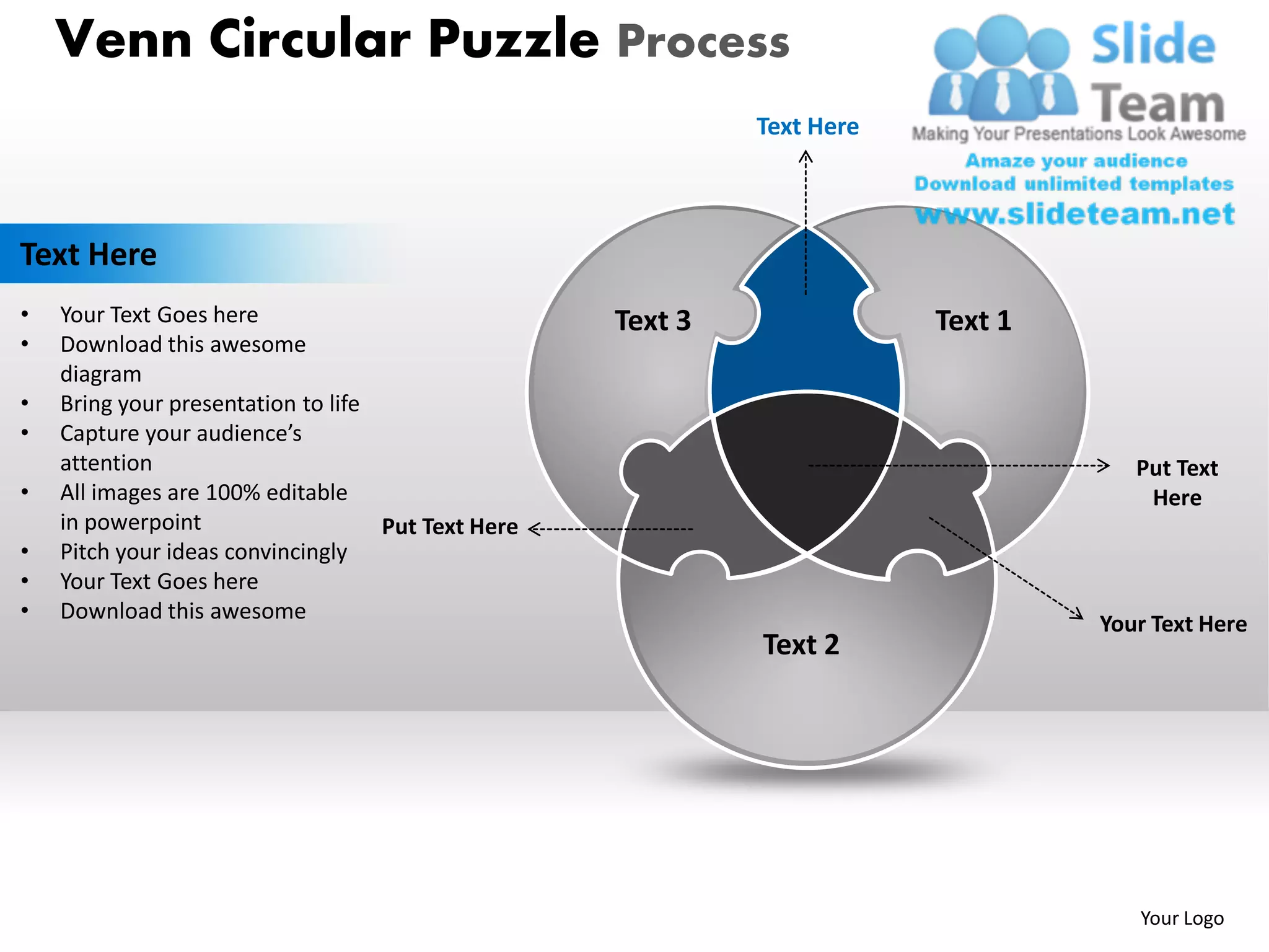 Venn Circular Puzzle Process
                                                             Text Here



Text Here
•   Your Text Goes here                             Text 3               Text 1
•   Download this awesome
    diagram
•   Bring your presentation to life
•   Capture your audience’s
    attention                                                                        Put Text
•   All images are 100% editable                                                      Here
    in powerpoint                   Put Text Here
•   Pitch your ideas convincingly
•   Your Text Goes here
•   Download this awesome
                                                                                  Your Text Here
                                                             Text 2




                                                                                     Your Logo
 
