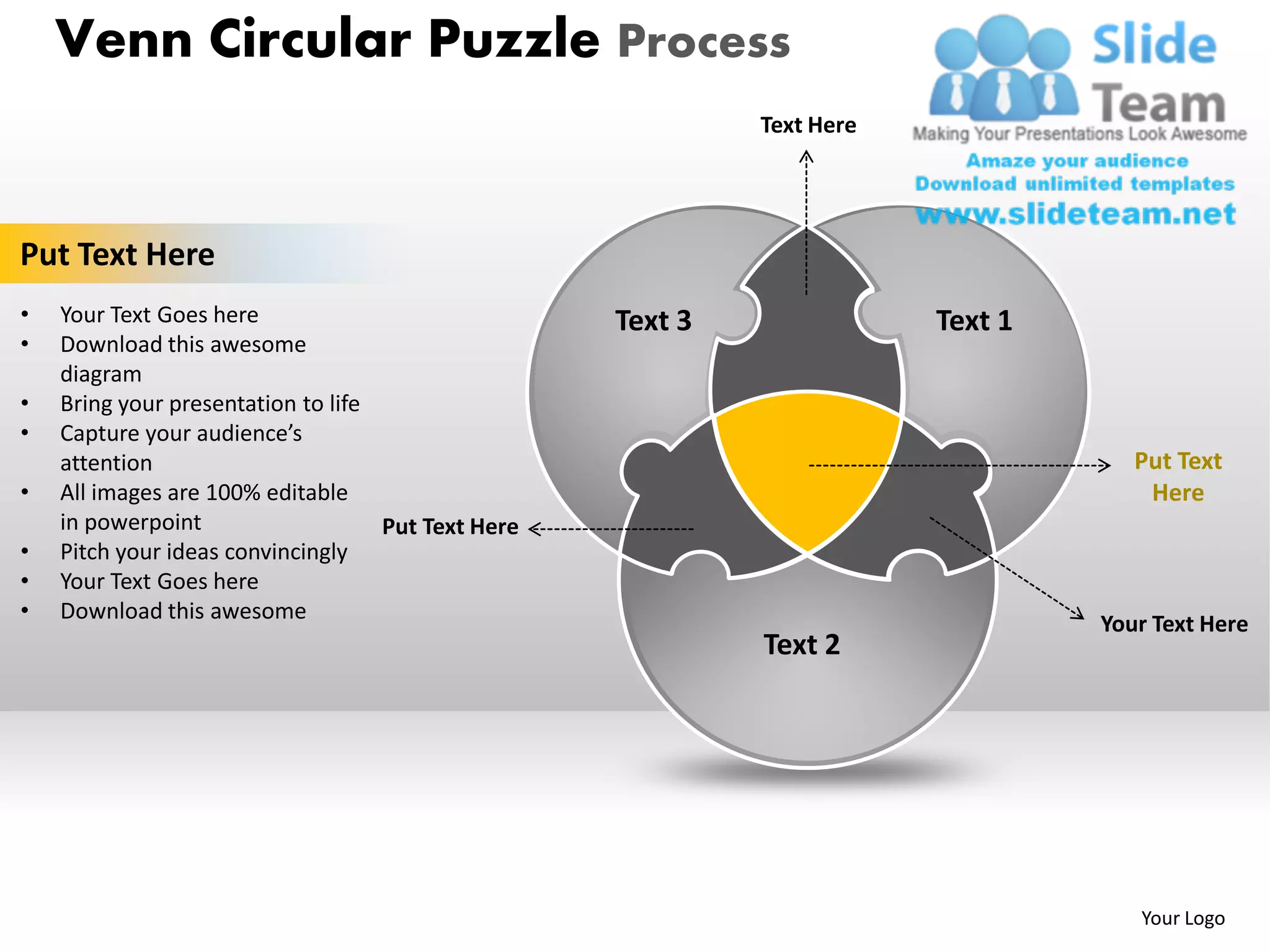 Venn Circular Puzzle Process
                                                             Text Here




Put Text Here
•   Your Text Goes here                             Text 3               Text 1
•   Download this awesome
    diagram
•   Bring your presentation to life
•   Capture your audience’s
    attention                                                                        Put Text
•   All images are 100% editable                                                      Here
    in powerpoint                   Put Text Here
•   Pitch your ideas convincingly
•   Your Text Goes here
•   Download this awesome
                                                                                  Your Text Here
                                                             Text 2




                                                                                     Your Logo
 