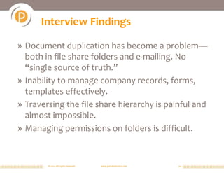 © 2011 All rights reserved. www.portalsolutions.net 10
Interview Findings
» Document duplication has become a problem—
both in file share folders and e-mailing. No
“single source of truth.”
» Inability to manage company records, forms,
templates effectively.
» Traversing the file share hierarchy is painful and
almost impossible.
» Managing permissions on folders is difficult.
 
