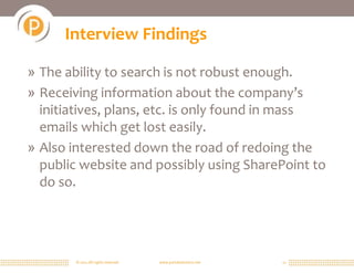 © 2011 All rights reserved. www.portalsolutions.net 11
Interview Findings
» The ability to search is not robust enough.
» Receiving information about the company’s
initiatives, plans, etc. is only found in mass
emails which get lost easily.
» Also interested down the road of redoing the
public website and possibly using SharePoint to
do so.
 