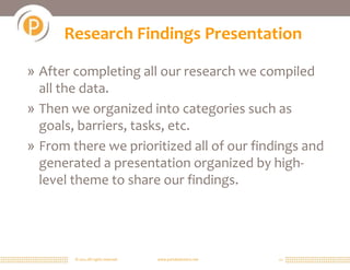 © 2011 All rights reserved. www.portalsolutions.net 12
Research Findings Presentation
» After completing all our research we compiled
all the data.
» Then we organized into categories such as
goals, barriers, tasks, etc.
» From there we prioritized all of our findings and
generated a presentation organized by high-
level theme to share our findings.
 