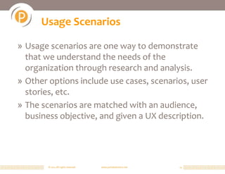 © 2011 All rights reserved. www.portalsolutions.net 13
Usage Scenarios
» Usage scenarios are one way to demonstrate
that we understand the needs of the
organization through research and analysis.
» Other options include use cases, scenarios, user
stories, etc.
» The scenarios are matched with an audience,
business objective, and given a UX description.
 