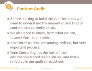 © 2011 All rights reserved. www.portalsolutions.net 16
Content Audit
» Before starting to build the Venn intranet, we
need to understand the amount of and kind of
content that currently exists.
» We also need to know, from what we can,
future information needs.
» It is a intense, time-consuming, tedious, but very
important process.
» Venn Consulting has the bulk of their
information stored on file shares, and that is
reflected in our audit spreadsheet.
 