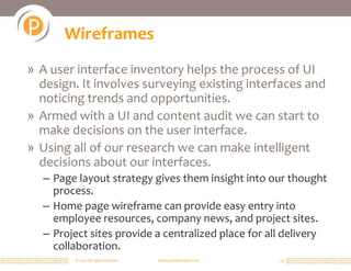 © 2011 All rights reserved. www.portalsolutions.net 19
Wireframes
» A user interface inventory helps the process of UI
design. It involves surveying existing interfaces and
noticing trends and opportunities.
» Armed with a UI and content audit we can start to
make decisions on the user interface.
» Using all of our research we can make intelligent
decisions about our interfaces.
– Page layout strategy gives them insight into our thought
process.
– Home page wireframe can provide easy entry into
employee resources, company news, and project sites.
– Project sites provide a centralized place for all delivery
collaboration.
 