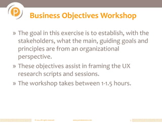 © 2011 All rights reserved. www.portalsolutions.net 3
Business Objectives Workshop
» The goal in this exercise is to establish, with the
stakeholders, what the main, guiding goals and
principles are from an organizational
perspective.
» These objectives assist in framing the UX
research scripts and sessions.
» The workshop takes between 1-1.5 hours.
 