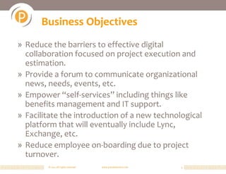 © 2011 All rights reserved. www.portalsolutions.net 4
Business Objectives
» Reduce the barriers to effective digital
collaboration focused on project execution and
estimation.
» Provide a forum to communicate organizational
news, needs, events, etc.
» Empower “self-services” including things like
benefits management and IT support.
» Facilitate the introduction of a new technological
platform that will eventually include Lync,
Exchange, etc.
» Reduce employee on-boarding due to project
turnover.
 