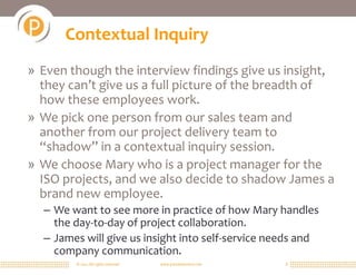 © 2011 All rights reserved. www.portalsolutions.net 8
Contextual Inquiry
» Even though the interview findings give us insight,
they can’t give us a full picture of the breadth of
how these employees work.
» We pick one person from our sales team and
another from our project delivery team to
“shadow” in a contextual inquiry session.
» We choose Mary who is a project manager for the
ISO projects, and we also decide to shadow James a
brand new employee.
– We want to see more in practice of how Mary handles
the day-to-day of project collaboration.
– James will give us insight into self-service needs and
company communication.
 