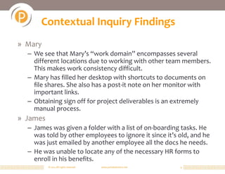 © 2011 All rights reserved. www.portalsolutions.net 9
Contextual Inquiry Findings
» Mary
– We see that Mary’s “work domain” encompasses several
different locations due to working with other team members.
This makes work consistency difficult.
– Mary has filled her desktop with shortcuts to documents on
file shares. She also has a post-it note on her monitor with
important links.
– Obtaining sign off for project deliverables is an extremely
manual process.
» James
– James was given a folder with a list of on-boarding tasks. He
was told by other employees to ignore it since it’s old, and he
was just emailed by another employee all the docs he needs.
– He was unable to locate any of the necessary HR forms to
enroll in his benefits.
 