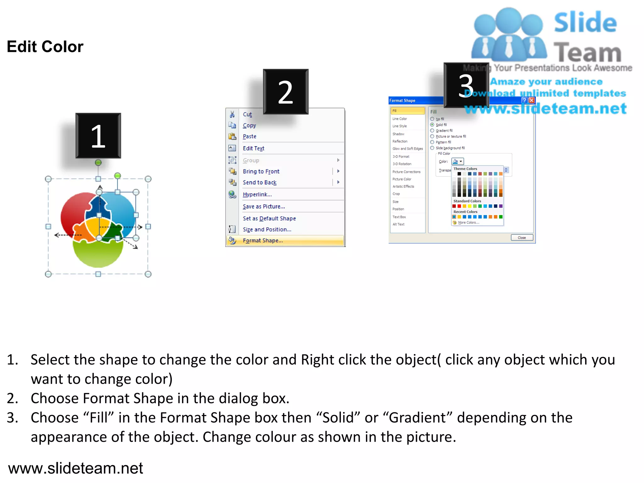 Edit Color


                                         2                           3
             1




1. Select the shape to change the color and Right click the object( click any object which you
   want to change color)
2. Choose Format Shape in the dialog box.
3. Choose “Fill” in the Format Shape box then “Solid” or “Gradient” depending on the
   appearance of the object. Change colour as shown in the picture.
www.slideteam.net
 