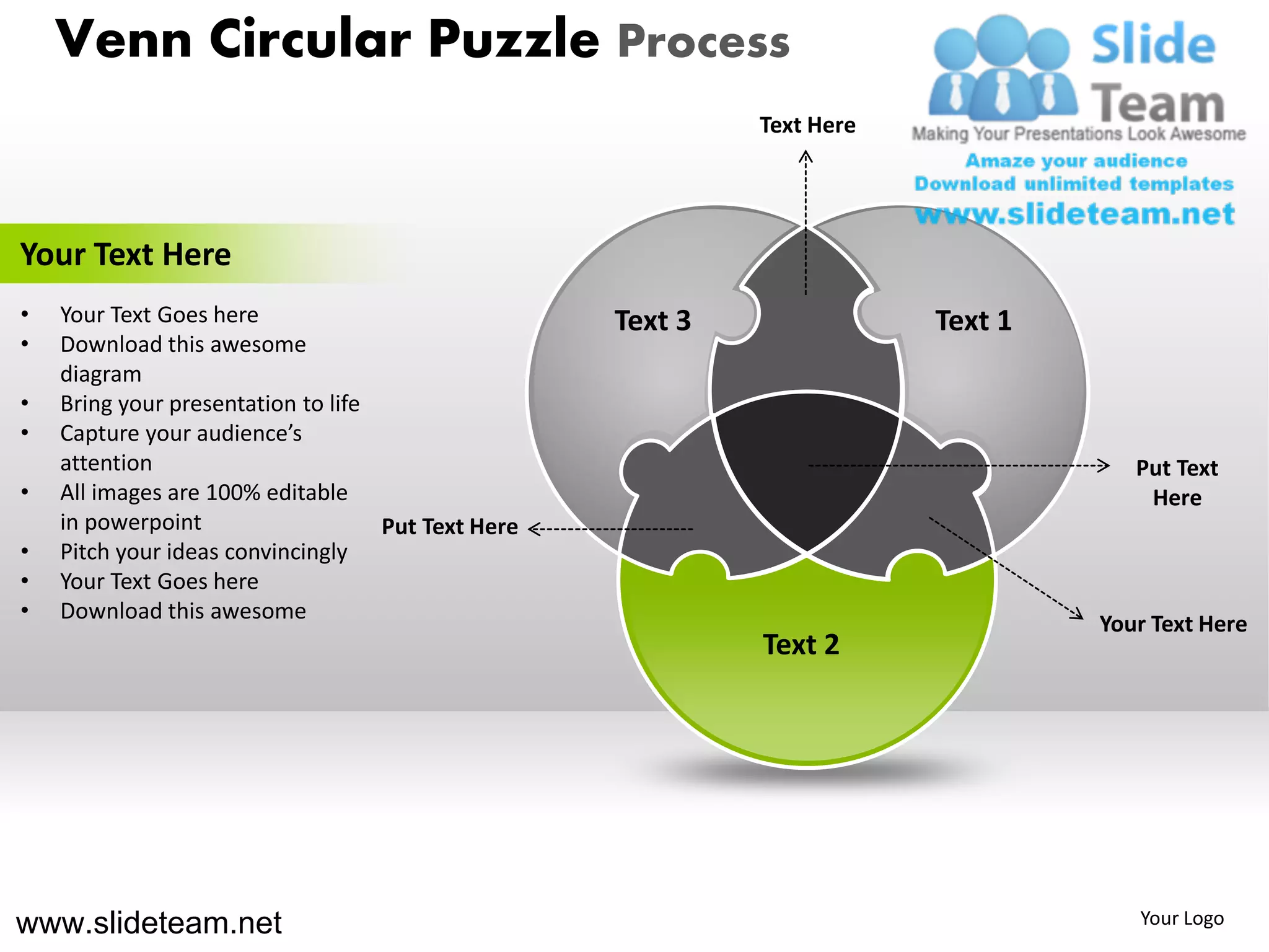 Venn Circular Puzzle Process
                                                             Text Here




Your Text Here
•   Your Text Goes here                             Text 3               Text 1
•   Download this awesome
    diagram
•   Bring your presentation to life
•   Capture your audience’s
    attention                                                                        Put Text
•   All images are 100% editable                                                      Here
    in powerpoint                   Put Text Here
•   Pitch your ideas convincingly
•   Your Text Goes here
•   Download this awesome
                                                                                  Your Text Here
                                                             Text 2




www.slideteam.net                                                                    Your Logo
 