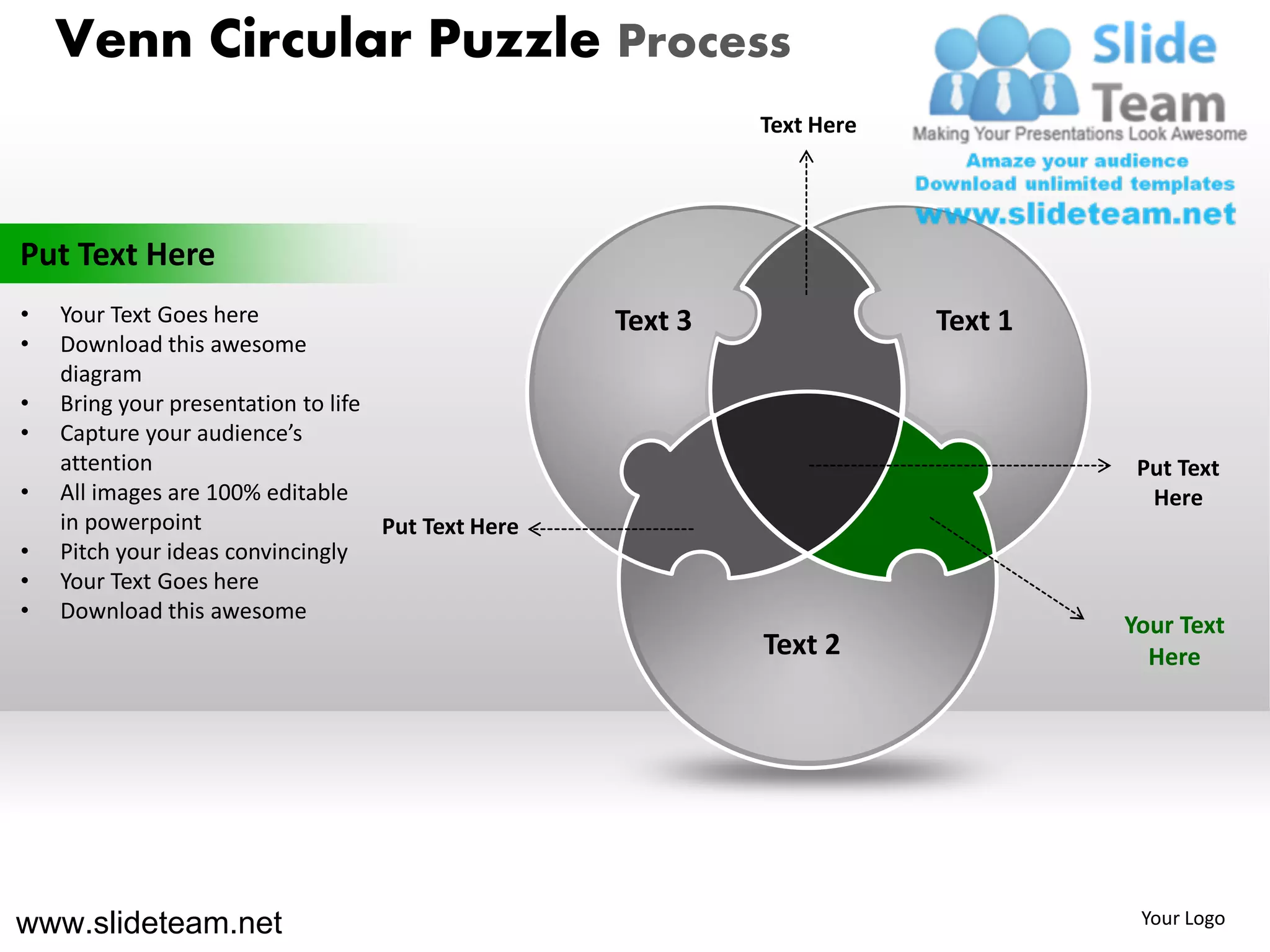 Venn Circular Puzzle Process
                                                             Text Here




Put Text Here
•   Your Text Goes here                             Text 3               Text 1
•   Download this awesome
    diagram
•   Bring your presentation to life
•   Capture your audience’s
    attention                                                                      Put Text
•   All images are 100% editable                                                    Here
    in powerpoint                   Put Text Here
•   Pitch your ideas convincingly
•   Your Text Goes here
•   Download this awesome
                                                                                  Your Text
                                                             Text 2                 Here




www.slideteam.net                                                                  Your Logo
 