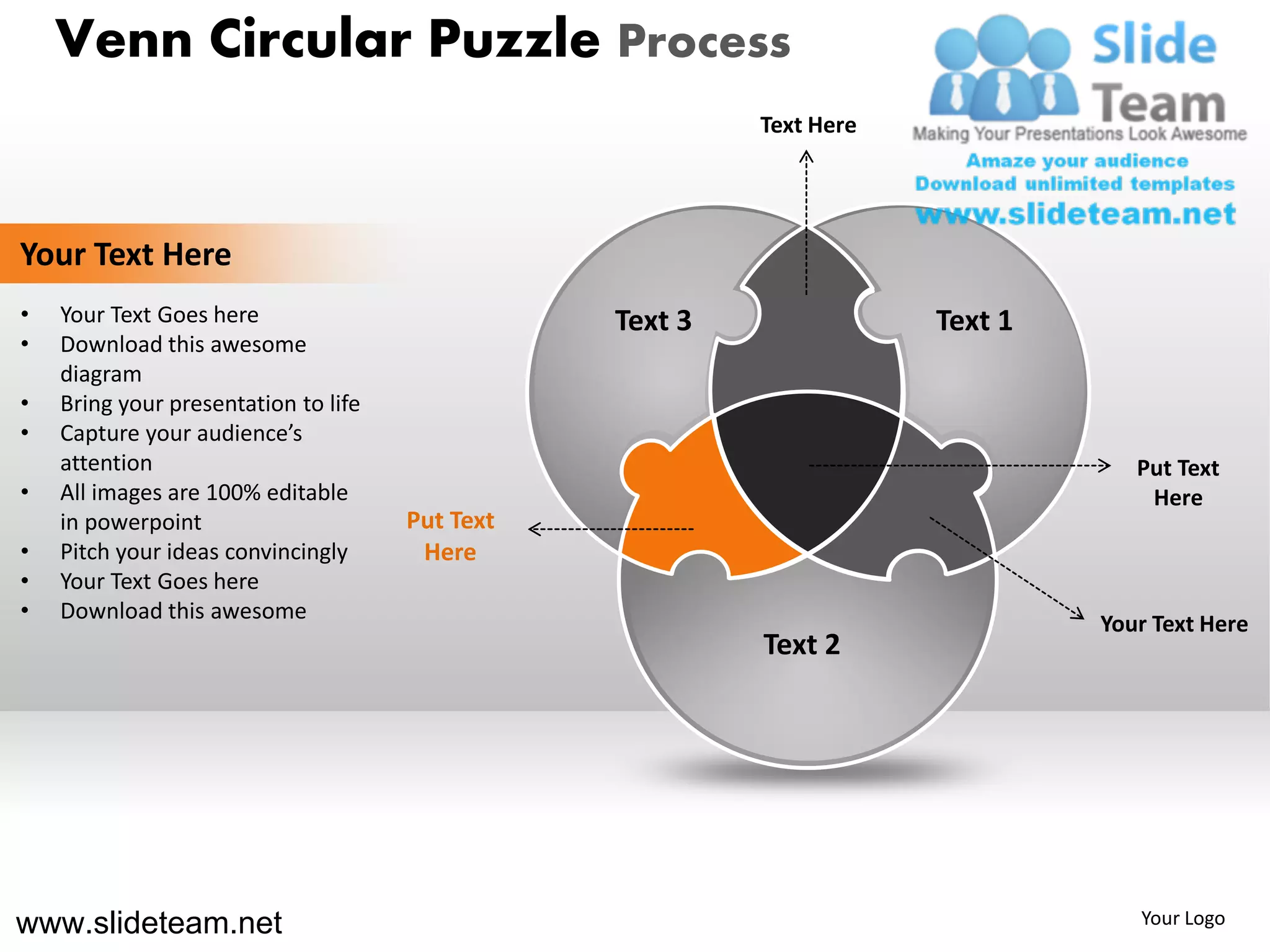 Venn Circular Puzzle Process
                                                          Text Here




Your Text Here
•   Your Text Goes here                          Text 3               Text 1
•   Download this awesome
    diagram
•   Bring your presentation to life
•   Capture your audience’s
    attention                                                                     Put Text
•   All images are 100% editable                                                   Here
    in powerpoint                     Put Text
•   Pitch your ideas convincingly      Here
•   Your Text Goes here
•   Download this awesome
                                                                               Your Text Here
                                                          Text 2




www.slideteam.net                                                                 Your Logo
 
