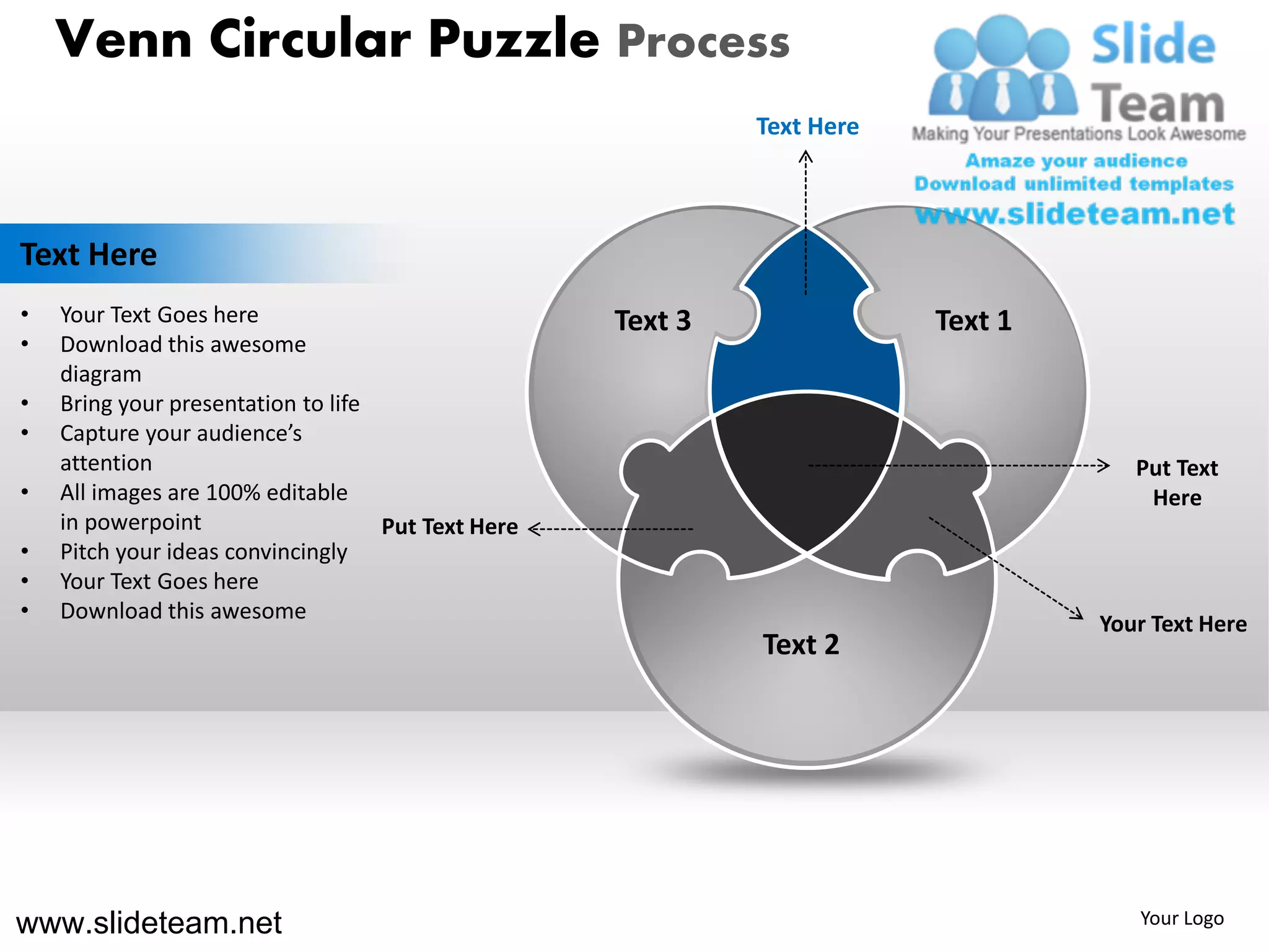 Venn Circular Puzzle Process
                                                             Text Here



Text Here
•   Your Text Goes here                             Text 3               Text 1
•   Download this awesome
    diagram
•   Bring your presentation to life
•   Capture your audience’s
    attention                                                                        Put Text
•   All images are 100% editable                                                      Here
    in powerpoint                   Put Text Here
•   Pitch your ideas convincingly
•   Your Text Goes here
•   Download this awesome
                                                                                  Your Text Here
                                                             Text 2




www.slideteam.net                                                                    Your Logo
 