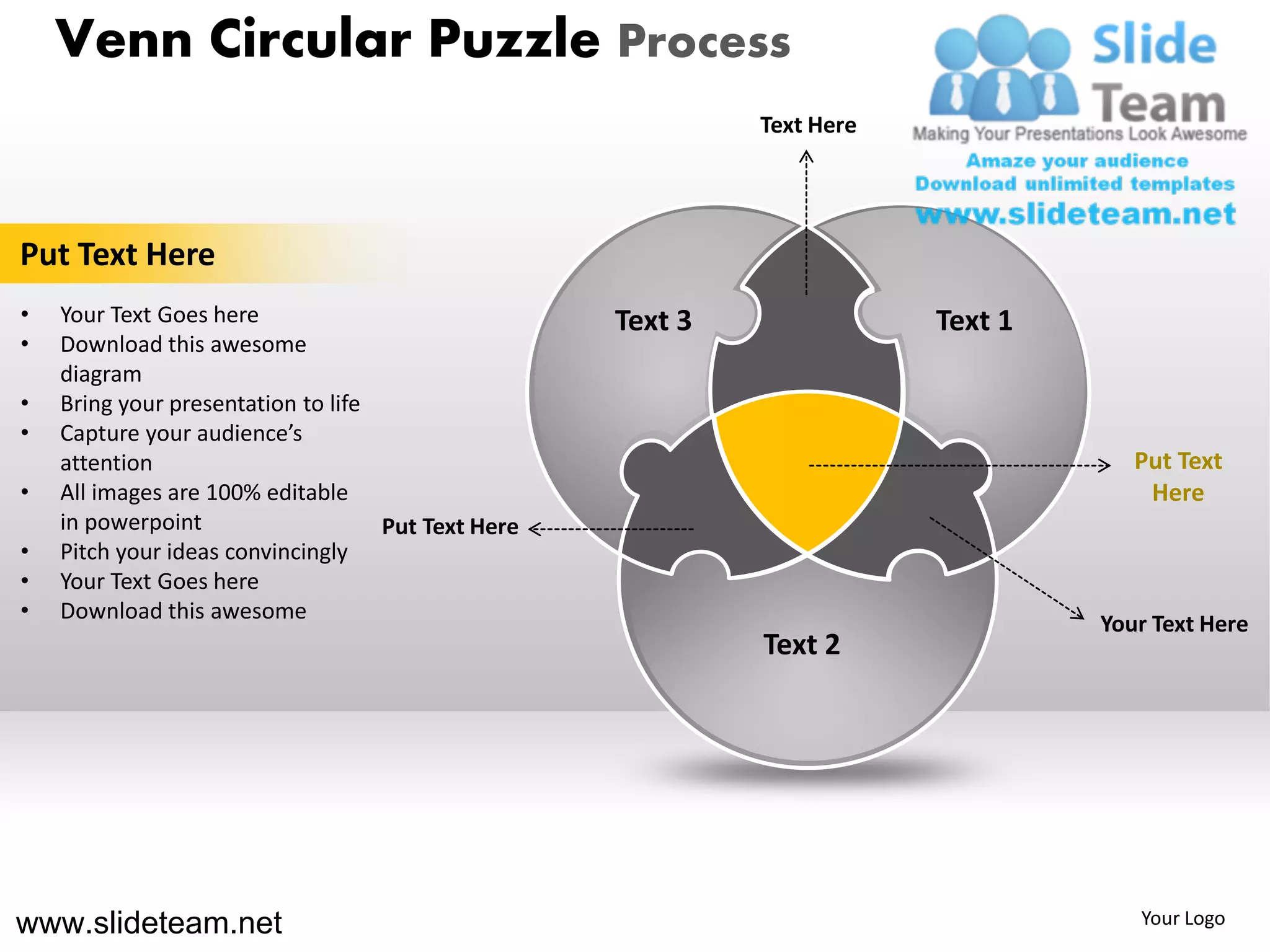 Venn Circular Puzzle Process
                                                             Text Here




Put Text Here
•   Your Text Goes here                             Text 3               Text 1
•   Download this awesome
    diagram
•   Bring your presentation to life
•   Capture your audience’s
    attention                                                                        Put Text
•   All images are 100% editable                                                      Here
    in powerpoint                   Put Text Here
•   Pitch your ideas convincingly
•   Your Text Goes here
•   Download this awesome
                                                                                  Your Text Here
                                                             Text 2




www.slideteam.net                                                                    Your Logo
 