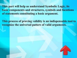 This part will help us understand Symbolic Logic, its
basic components and structures, symbols and fucntions
of statements constituting a basic argument.

This process of proving validity is an indispensable tool to
recognize the universal patters of valid arguments.
 