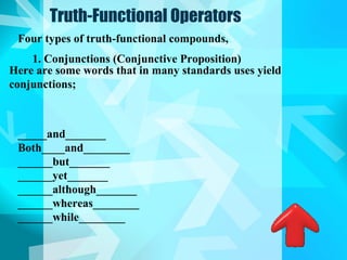 Truth-Functional Operators
 Four types of truth-functional compounds,
    1. Conjunctions (Conjunctive Proposition)
Here are some words that in many standards uses yield
conjunctions;



 _____and_______
 Both____and________
 ______but_______
 ______yet_______
 ______although_______
 ______whereas________
 ______while________
 
