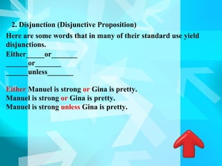 2. Disjunction (Disjunctive Proposition)
Here are some words that in many of their standard use yield
disjunctions.
Either_____or_______
______or_______
______unless_______

Either Manuel is strong or Gina is pretty.
Manuel is strong or Gina is pretty.
Manuel is strong unless Gina is pretty.
 