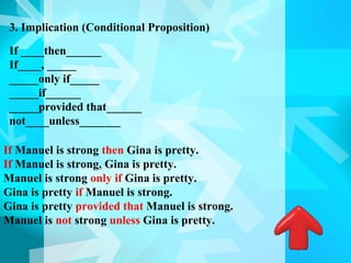 3. Implication (Conditional Proposition)

 If ____then______
 If____, _____
 _____only if_____
 _____if______
 _____provided that______
 not____unless_______

If Manuel is strong then Gina is pretty.
If Manuel is strong, Gina is pretty.
Manuel is strong only if Gina is pretty.
Gina is pretty if Manuel is strong.
Gina is pretty provided that Manuel is strong.
Manuel is not strong unless Gina is pretty.
 