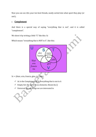 Now you can see ALL your ten best friends, neatly sorted into what sport they play (or
not!).
 Complement
And there is a special way of saying "everything that is not", and it is called
"complement".
We show it by writing a little "C" like this: Sc
Which means "everything that is NOT in S", like this:
Sc = {blair, erin, francis, glen, ira, jade}
 Ac is the Complement of A: everything that is not in A
 Empty Set: the set with no elements. Shown by {}
 Universal Set: all things we are interested in
 