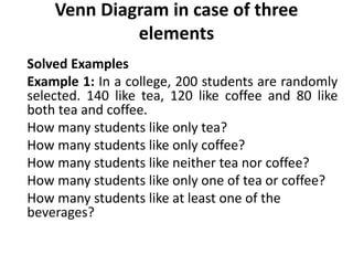 Venn Diagram in case of three
elements
Solved Examples
Example 1: In a college, 200 students are randomly
selected. 140 like tea, 120 like coffee and 80 like
both tea and coffee.
How many students like only tea?
How many students like only coffee?
How many students like neither tea nor coffee?
How many students like only one of tea or coffee?
How many students like at least one of the
beverages?
 