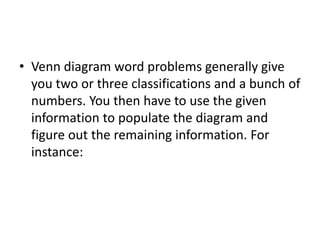 • Venn diagram word problems generally give
you two or three classifications and a bunch of
numbers. You then have to use the given
information to populate the diagram and
figure out the remaining information. For
instance:
 