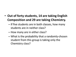 • Out of forty students, 14 are taking English
Composition and 29 are taking Chemistry.
– If five students are in both classes, how many
students are in neither class?
– How many are in either class?
– What is the probability that a randomly-chosen
student from this group is taking only the
Chemistry class?
 
