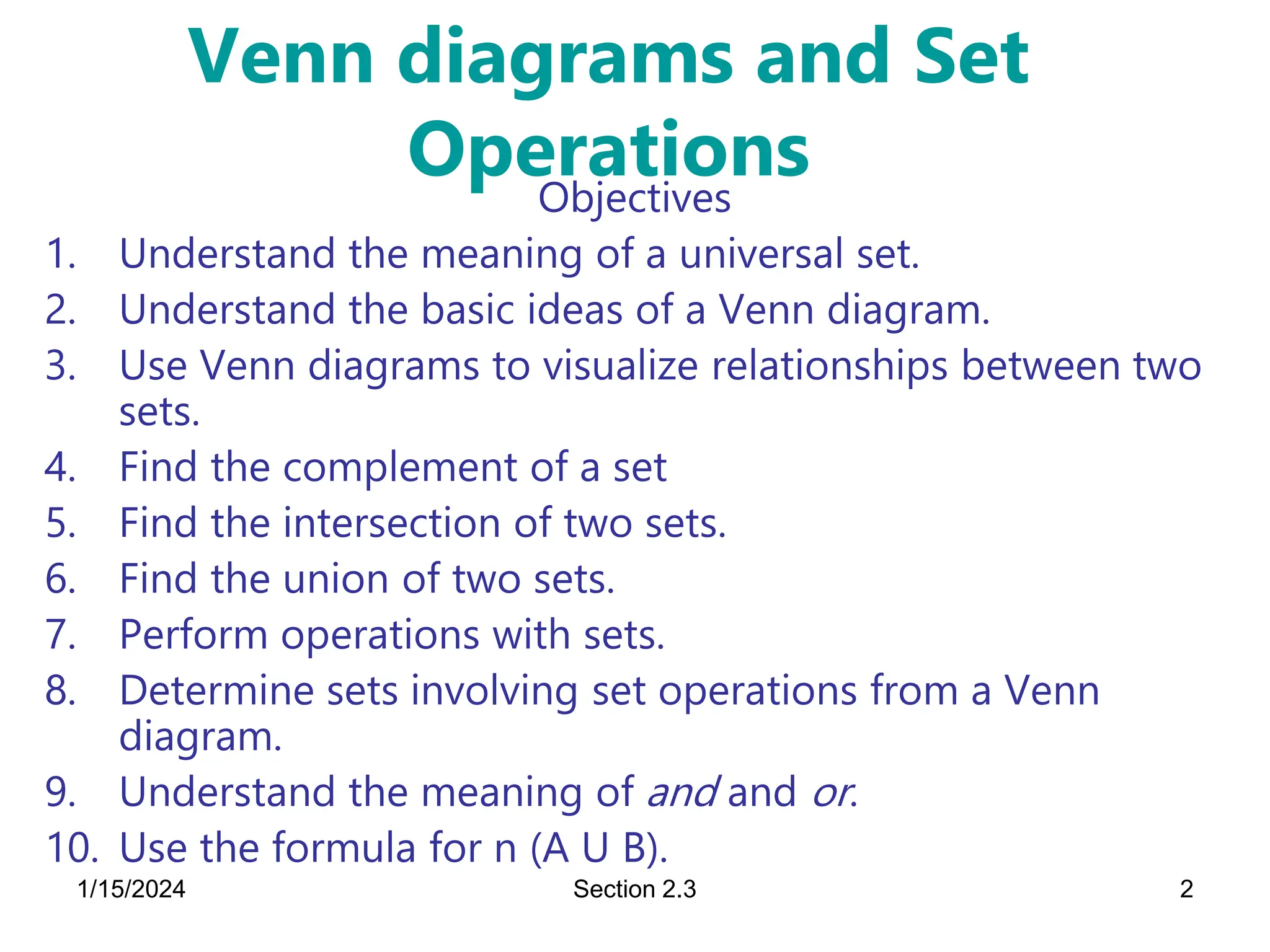1/15/2024 Section 2.3 2
Venn diagrams and Set
Operations
Objectives
1. Understand the meaning of a universal set.
2. Understand the basic ideas of a Venn diagram.
3. Use Venn diagrams to visualize relationships between two
sets.
4. Find the complement of a set
5. Find the intersection of two sets.
6. Find the union of two sets.
7. Perform operations with sets.
8. Determine sets involving set operations from a Venn
diagram.
9. Understand the meaning of and and or.
10. Use the formula for n (A U B).
 
