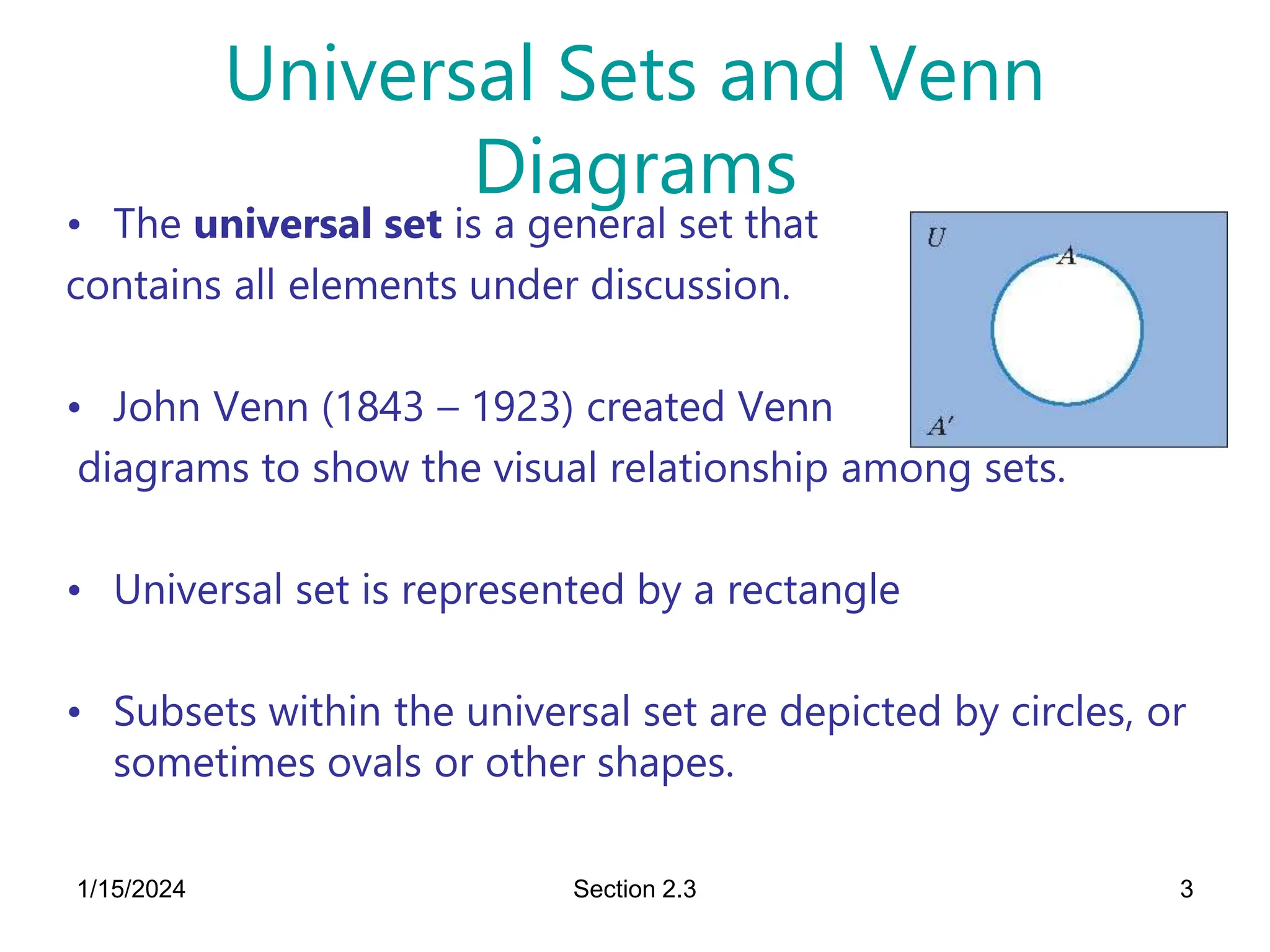 1/15/2024 Section 2.3 3
Universal Sets and Venn
Diagrams
• The universal set is a general set that
contains all elements under discussion.
• John Venn (1843 – 1923) created Venn
diagrams to show the visual relationship among sets.
• Universal set is represented by a rectangle
• Subsets within the universal set are depicted by circles, or
sometimes ovals or other shapes.
 