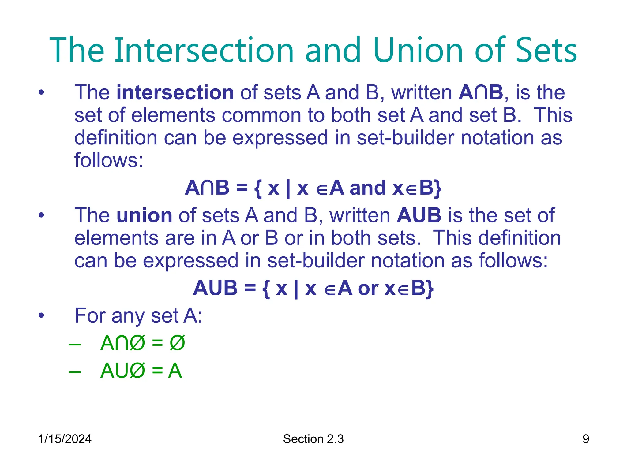 1/15/2024 Section 2.3 9
The Intersection and Union of Sets
• The intersection of sets A and B, written A∩B, is the
set of elements common to both set A and set B. This
definition can be expressed in set-builder notation as
follows:
A∩B = { x | x A and xB}
• The union of sets A and B, written AUB is the set of
elements are in A or B or in both sets. This definition
can be expressed in set-builder notation as follows:
AUB = { x | x A or xB}
• For any set A:
– A∩Ø = Ø
– AUØ = A
 