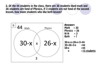 2. Of the 44 students in the class, there are 30 students liked math and
26 students are fond of Physics. If 3 students are not fond of the second
lesson, how many students who like both lesson?
SS
Math Physics
30-x x 26-x
Answer:
Math = 30
Physics = 26
N/A = 3
Both = ?
30-x+x+26-x+3=44
30+26+3-x =44
59-x =44
x =15 students
44
3
 
