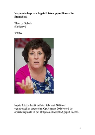 Vennootschap van Ingrid Lieten gepubliceerd in
Staatsblad
Thierry Debels
@thierryd
3/3/16
Ingrid Lieten heeft midden februari 2016 een
vennootschap opgericht. Op 3 maart 2016 werd de
oprichtingsakte in het Belgisch Staatsblad gepubliceerd.
1
 