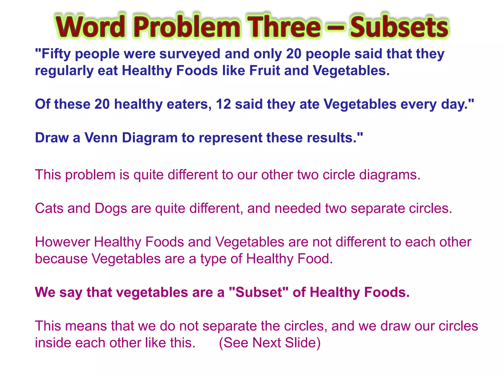 "Fifty people were surveyed and only 20 people said that they
regularly eat Healthy Foods like Fruit and Vegetables.

Of these 20 healthy eaters, 12 said they ate Vegetables every day."

Draw a Venn Diagram to represent these results."

This problem is quite different to our other two circle diagrams.

Cats and Dogs are quite different, and needed two separate circles.

However Healthy Foods and Vegetables are not different to each other
because Vegetables are a type of Healthy Food.

We say that vegetables are a "Subset" of Healthy Foods.

This means that we do not separate the circles, and we draw our circles
inside each other like this. (See Next Slide)
 