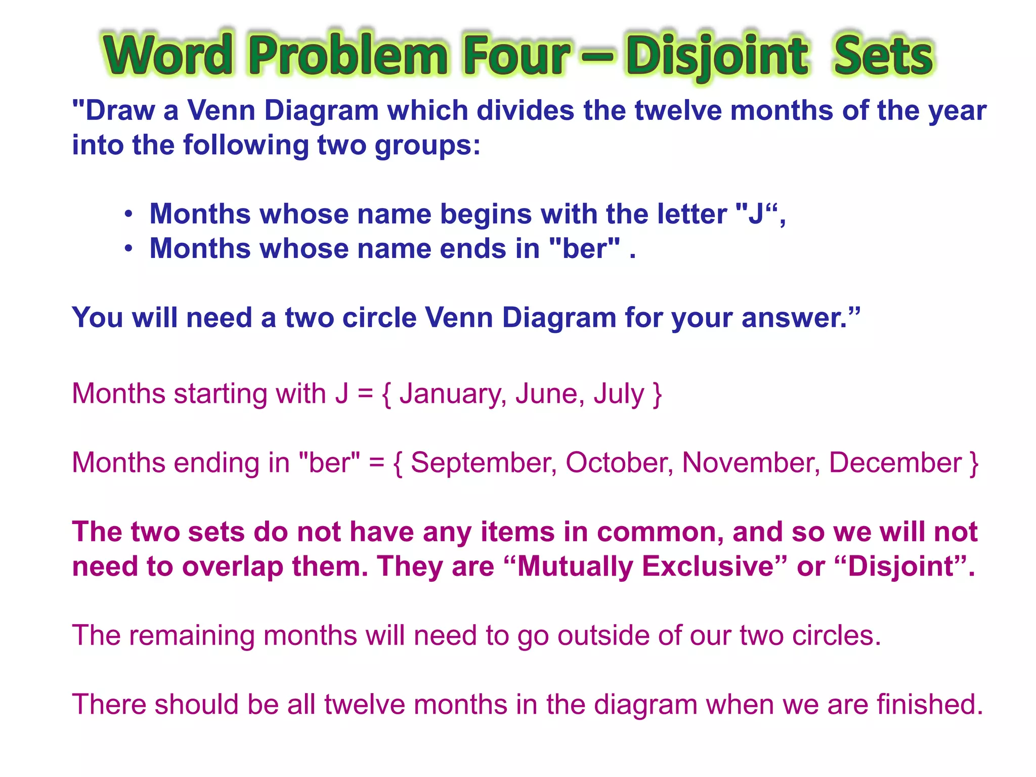"Draw a Venn Diagram which divides the twelve months of the year
into the following two groups:

    • Months whose name begins with the letter "J“,
    • Months whose name ends in "ber" .

You will need a two circle Venn Diagram for your answer.”

Months starting with J = { January, June, July }

Months ending in "ber" = { September, October, November, December }

The two sets do not have any items in common, and so we will not
need to overlap them. They are “Mutually Exclusive” or “Disjoint”.

The remaining months will need to go outside of our two circles.

There should be all twelve months in the diagram when we are finished.
 