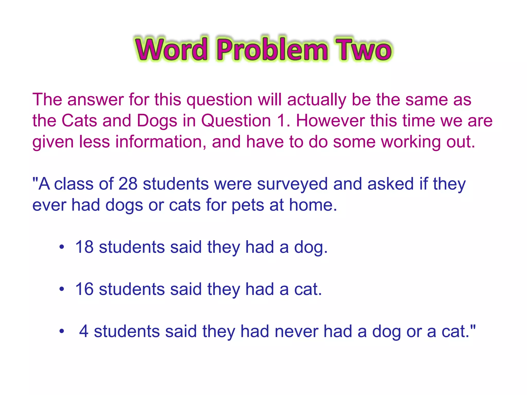 The answer for this question will actually be the same as
the Cats and Dogs in Question 1. However this time we are
given less information, and have to do some working out.

"A class of 28 students were surveyed and asked if they
ever had dogs or cats for pets at home.

   • 18 students said they had a dog.

   • 16 students said they had a cat.

   • 4 students said they had never had a dog or a cat."
 