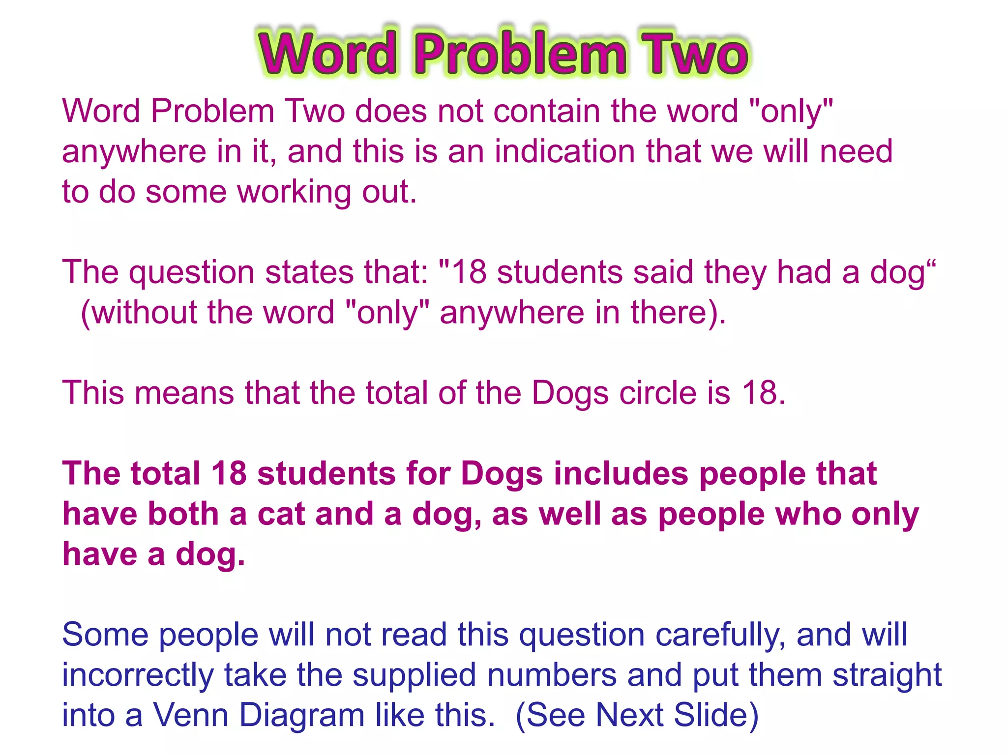 Word Problem Two does not contain the word "only"
anywhere in it, and this is an indication that we will need
to do some working out.

The question states that: "18 students said they had a dog“
 (without the word "only" anywhere in there).

This means that the total of the Dogs circle is 18.

The total 18 students for Dogs includes people that
have both a cat and a dog, as well as people who only
have a dog.

Some people will not read this question carefully, and will
incorrectly take the supplied numbers and put them straight
into a Venn Diagram like this. (See Next Slide)
 