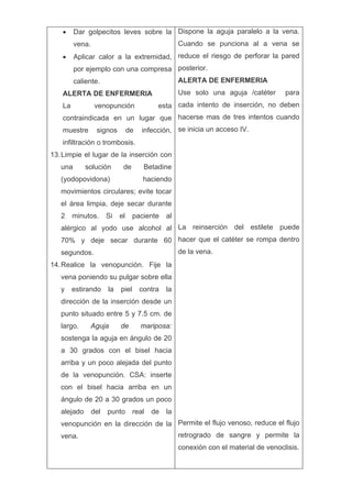 •     Dar golpecitos leves sobre la Dispone la aguja paralelo a la vena.
         vena.                                    Cuando se punciona al a vena se
   •     Aplicar calor a la extremidad, reduce el riesgo de perforar la pared
         por ejemplo con una compresa posterior.
         caliente.                                ALERTA DE ENFERMERIA
   ALERTA DE ENFERMERIA                           Use solo una aguja /catéter       para
   La            venopunción             esta cada intento de inserción, no deben
   contraindicada en un lugar que hacerse mas de tres intentos cuando
   muestre       signos        de   infección, se inicia un acceso IV.
   infiltración o trombosis.
13. Limpie el lugar de la inserción con
   una      solución       de        Betadine
   (yodopovidona)                    haciendo
   movimientos circulares; evite tocar
   el área limpia, deje secar durante
   2    minutos.     Si   el     paciente    al
   alérgico al yodo use alcohol al La reinserción del estilete puede
   70% y deje secar durante 60 hacer que el catéter se rompa dentro
   segundos.                                      de la vena.
14. Realice la venopunción. Fije la
   vena poniendo su pulgar sobre ella
   y    estirando    la   piel      contra   la
   dirección de la inserción desde un
   punto situado entre 5 y 7.5 cm. de
   largo.     Aguja       de        mariposa:
   sostenga la aguja en ángulo de 20
   a 30 grados con el bisel hacia
   arriba y un poco alejada del punto
   de la venopunción. CSA: inserte
   con el bisel hacia arriba en un
   ángulo de 20 a 30 grados un poco
   alejado del punto real de la
   venopunción en la dirección de la Permite el flujo venoso, reduce el flujo
   vena.                                          retrogrado de sangre y permite la
                                                  conexión con el material de venoclisis.
 