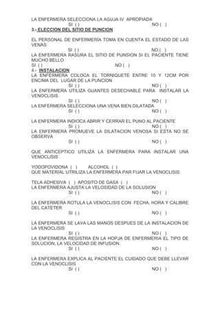 LA ENFERMERA SELECCIONA LA AGUJA IV APROPIADA
               SI ( )                        NO ( )
3.- ELECCION DEL SITIO DE PUNCION

EL PERSONAL DE ENFERMERÍA TOMA EN CUENTA EL ESTADO DE LAS
VENAS
               SI ( )                         NO ( )
LA ENFERMERA RASURA EL SITIO DE PUNSION SI EL PACIENTE TIENE
MUCHO BELLO
SI ( )                         NO ( )
4.- INSTALACION
LA ENFERMERA COLOCA EL TORNIQUETE ENTRE 10 Y 12CM POR
ENCIMA DEL LUGAR DE LA PUNCION
               SI ( )                         NO ( )
LA ENFERMERA UTILIZA GUANTES DESECHABLE PARA INSTALAR LA
VENOCLISIS
               SI ( )                         NO ( )
LA ENFERMERA SELECCIONA UNA VENA BIEN DILATADA
               SI ( )                         NO ( )

LA ENFERMERA INDIOCA ABRIR Y CERRAR EL PUNO AL PACIENTE
              SI ( )                          NO ( )
LA ENFERMERA PROMUEVE LA DILATACION VENOSA SI ESTA NO SE
OBSERVA
              SI ( )                          NO ( )

QUE ANTICEPTICO UTILIZA LA ENFERMERA PARA INSTALAR UNA
VENOCLISIS

YODOPOVIDONA ( )       ALCOHOL ( )
QUE MATERIAL UTRILIZA LA ENFERMERA PAR FIJAR LA VENOCLISIS

TELA ADHESIVA ( ) APOSITO DE GASA ( )
LA ENFERMERA AJUSTA LA VELOSIDAD DE LA SOLUSION
              SI ( )                          NO ( )

LA ENFERMERA ROTULA LA VENOCLISIS CON FECHA, HORA Y CALIBRE
DEL CATETER
             SI ( )                          NO ( )

LA ENFERMERA SE LAVA LAS MANOS DESPUES DE LA INSTALACION DE
LA VENOCLISIS
               SI ( )                        NO ( )
LA ENFERMERA REGISTRA EN LA HOPJA DE ENFERMERIA EL TIPO DE
SOLUCION, LA VELOCIDAD DE INFUSION.
               SI ( )                        NO ( )

LA ENFERMERA EXPLICA AL PACIENTE EL CUIDADO QUE DEBE LLEVAR
CON LA VENOCLISIS
              SI ( )                         NO ( )
 