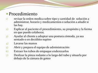 Procedimiento
1) revisar la orden medica sobre tipo y cantidad de solución a
administrar, horario y medicamentos o solución a añadir si
las hay.
2) Explicar al paciente el procedimiento, su propósito y la forma
en que puede colaborar,
3) Ayudar al cliente a adoptar una postura cómoda, ya sea
sentado o en decúbito supino
4) Lavarse las manos
5) Abrir y prepara el equipo de administración
6) Extraer los tubos de empaque enderezarlos
7) Deslizar la pinza rodante a lo largo del tubo y situarla por
debajo de la cámara de goteo
 