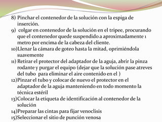 8) Pinchar el contenedor de la solución con la espiga de
inserción.
9) colgar en contenedor de la solución en el tripee, procurando
que el contenedor quede suspendido a aproximadamente 1
metro por encima de la cabeza del cliente.
10)Llenar la cámara de goteo hasta la mitad, oprimiéndola
suavemente
11) Retirar el protector del adaptador de la aguja, abrir la pinza
rodante y purgar el equipo (dejar que la solución pase atreves
del tubo para eliminar el aire contenido en el )
12)Pinzar el tubo y colocar de nuevo el protector en el
adaptador de la aguja manteniendo en todo momento la
técnica estéril
13)Colocar la etiqueta de identificación al contenedor de la
solución
14)Preparar las cintas para fijar venoclisis
15)Seleccionar el sitio de punción venosa
 