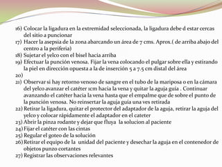 16) Colocar la ligadura en la extremidad seleccionada, la ligadura debe d estar cercas
del sitio a puncionar
17) Hacer la asepsia de la zona abarcando un área de 7 cms. Aprox.( de arriba abajo del
centro a la periferia)
18) Sujetar el yelco con el bisel hacia arriba
19) Efectuar la punción venosa. Fijar la vena colocando el pulgar sobre ella y estirando
la piel en dirección opuesta a la de inserción 5 a 7.5 cm distal del área
20)
21) Observar si hay retorno venoso de sangre en el tubo de la mariposa o en la cámara
del yelco avanzar el catéter 1cm hacia la vena y quitar la aguja guía . Continuar
avanzando el catéter hacia la vena hasta que el empalme que de sobre el punto de
la punción venosa. No reinsertar la aguja guía una ves retirada
22) Retirar la ligadura, quitar el protector del adaptador de la aguja, retirar la aguja del
yelco y colocar rápidamente el adaptador en el cateter
23) Abrir la pinza rodante y dejar que fluya la solucion al paciente
24)Fijar el catéter con las cintas
25) Regular el goteo de la solución
26)Retirar el equipo de la unidad del paciente y desechar la aguja en el contenedor de
objetos punzo cortantes
27) Registrar las observaciones relevantes
 