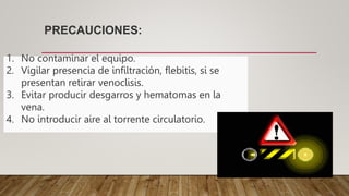 PRECAUCIONES:
1. No contaminar el equipo.
2. Vigilar presencia de infiltración, flebitis, si se
presentan retirar venoclisis.
3. Evitar producir desgarros y hematomas en la
vena.
4. No introducir aire al torrente circulatorio.
 