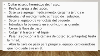 • Quitar el sello hermético del frasco.
• Realizar asepsia del tapón.
• Si se va a agregar medicamento, cargar la jeringa e
introducir el medicamento al frasco de solución.
• Sacar el equipo de venoclisis del paquete.
• Introducir la bayoneta en el orificio más grande.
• Cerrar la llave de paso.
• Colgar el frasco en el tripié.
• Pasar la solución a la cámara de goteo (cuentagotas) hasta
la mitad.
• Abrir la llave de paso para purgar el equipo, cerciorándose
que no quede aire en él.
 