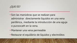 ¿QUE ES?
• Son las maniobras que se realizan para
administrar directamente líquidos en una vena
periférica., mediante la introducción de una aguja
o punzocath en la vena.
• Mantener una vena permeable
• Restaurar el equilibrio de líquidos y electrolitos
 