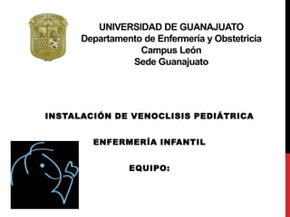 UNIVERSIDAD DE GUANAJUATO 
Departamento de Enfermería y Obstetricia 
Campus León 
Sede Guanajuato 
INSTALACIÓN DE VENOCLISIS PEDIÁTRICA 
ENFERMERÍA INFANTIL 
EQUIPO: 
 
