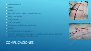 COMPLICACIONES
 Hematoma local
 Flebitis
 Embolia
 Perforación de la pared posterior del vaso
 Trombosis venosa
 Lesión lateral
 Lesión nerviosa
 Dehiscencia de la herida quirúrgica
 Celulitis
 Erosión vascular embolia aérea
 Infección o disfunción del catéter (S. epidermidis, S aureus, Klebsiela
oxytoxica, Enterobacter, Pseudomona)
 